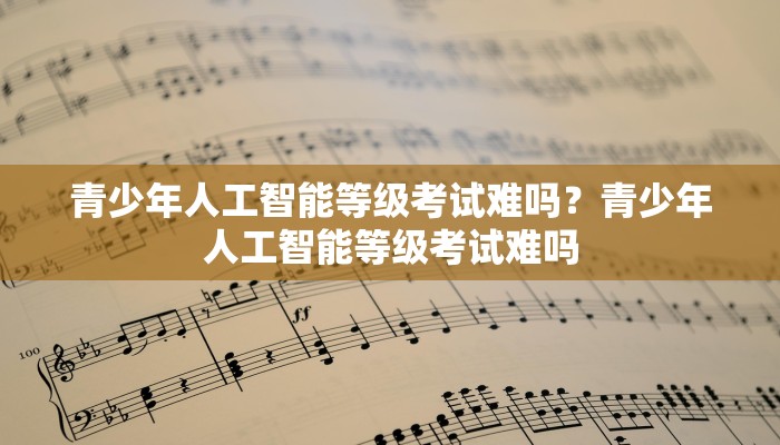 青少年人工智能等级考试难吗？青少年人工智能等级考试难吗