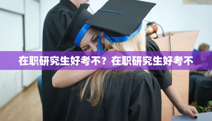 在职研究生好考不？在职研究生好考不
