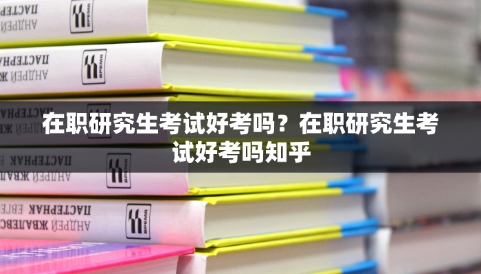 在职研究生考试好考吗？在职研究生考试好考吗知乎