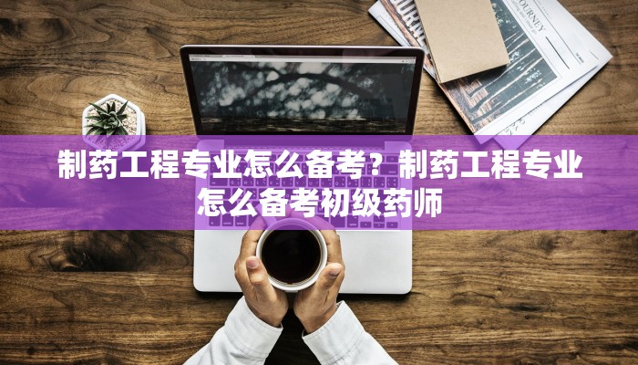制药工程专业怎么备考？制药工程专业怎么备考初级药师