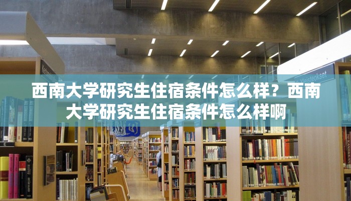 西南大学研究生住宿条件怎么样？西南大学研究生住宿条件怎么样啊