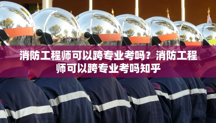 消防工程师可以跨专业考吗？消防工程师可以跨专业考吗知乎