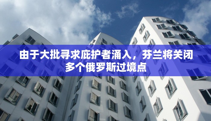 由于大批寻求庇护者涌入，芬兰将关闭多个俄罗斯过境点