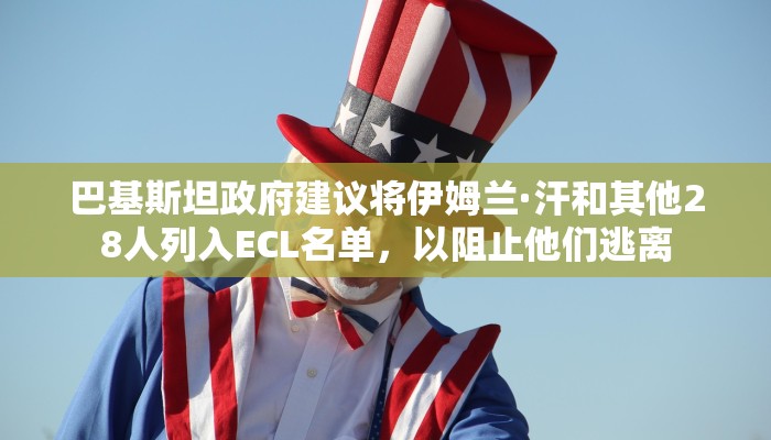 巴基斯坦政府建议将伊姆兰·汗和其他28人列入ECL名单，以阻止他们逃离