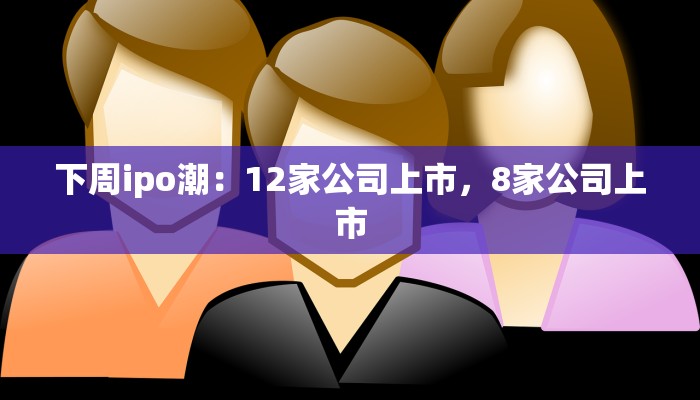 下周ipo潮：12家公司上市，8家公司上市
