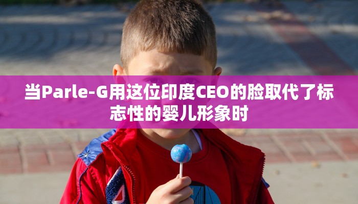 当Parle-G用这位印度CEO的脸取代了标志性的婴儿形象时