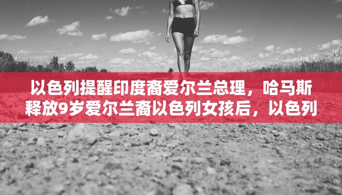 以色列提醒印度裔爱尔兰总理，哈马斯释放9岁爱尔兰裔以色列女孩后，以色列国防军所扮演的角色