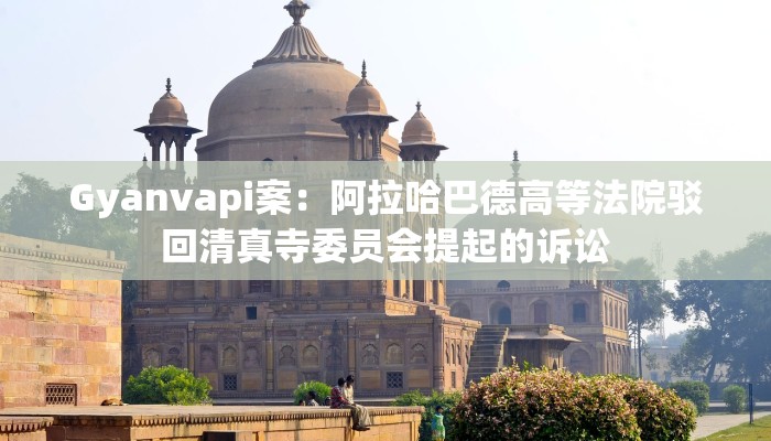 Gyanvapi案：阿拉哈巴德高等法院驳回清真寺委员会提起的诉讼