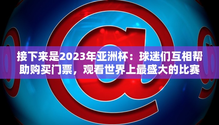 接下来是2023年亚洲杯：球迷们互相帮助购买门票，观看世界上最盛大的比赛